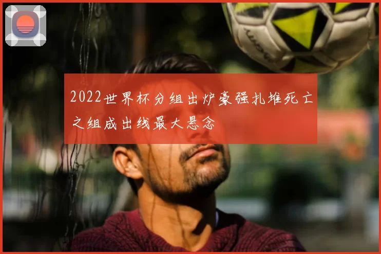 2022世界杯分组出炉豪强扎堆死亡之组成出线最大悬念