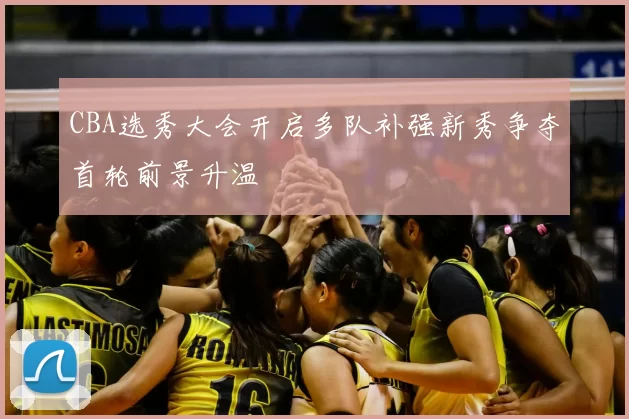 CBA选秀大会开启多队补强新秀争夺首轮前景升温