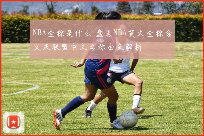NBA全称是什么 盘点NBA英文全称含义及联盟中文名称由来解析