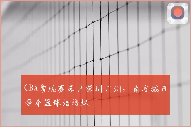 CBA常规赛落户深圳广州，南方城市争夺篮球话语权