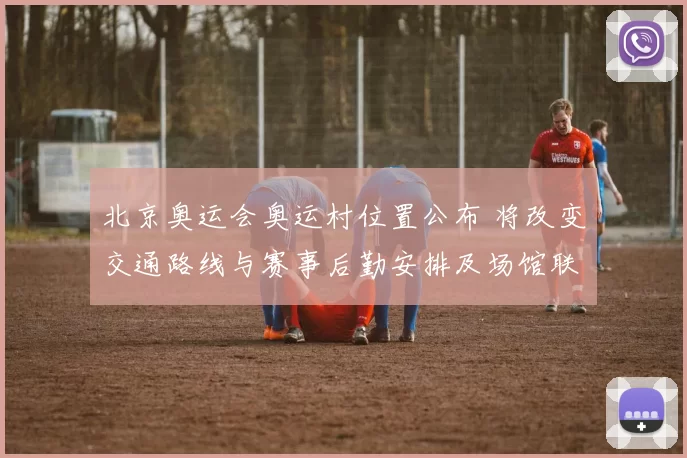 北京奥运会奥运村位置公布 将改变交通路线与赛事后勤安排及场馆联动