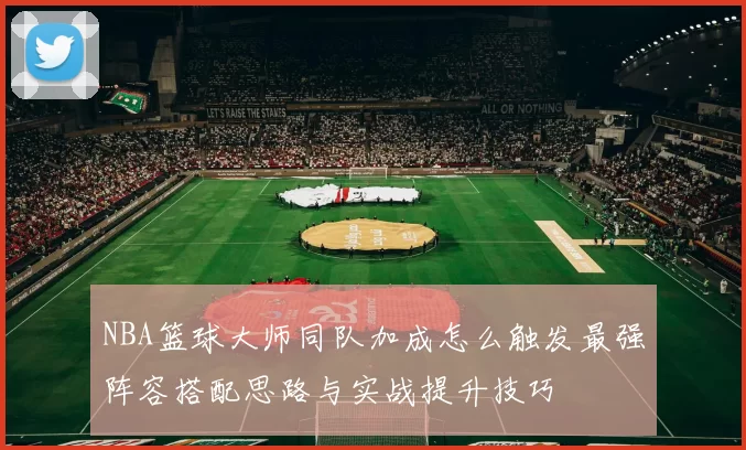 NBA篮球大师同队加成怎么触发最强阵容搭配思路与实战提升技巧