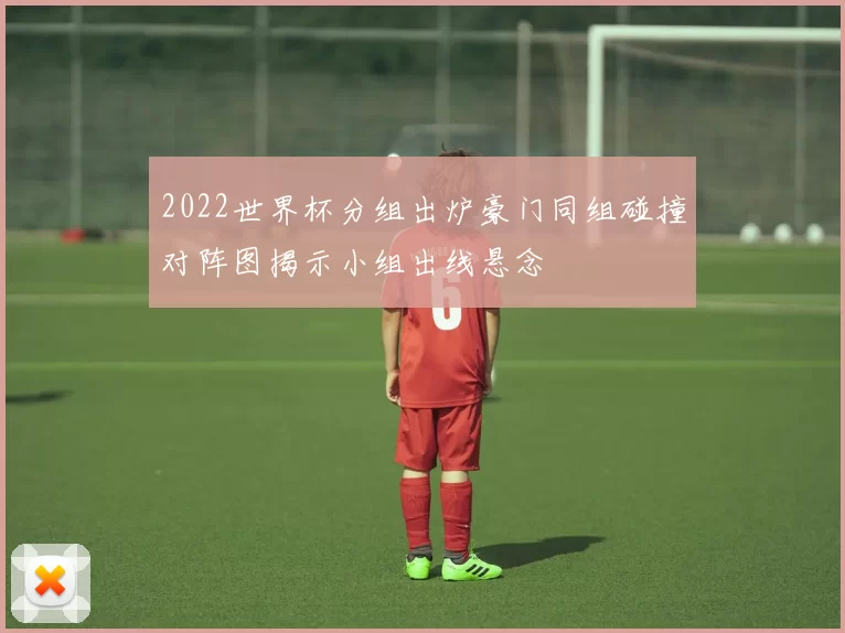 2022世界杯分组出炉豪门同组碰撞对阵图揭示小组出线悬念