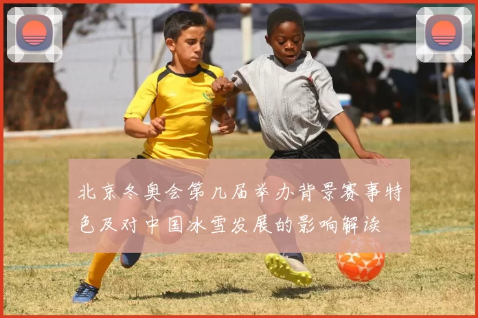 北京冬奥会第几届举办背景赛事特色及对中国冰雪发展的影响解读