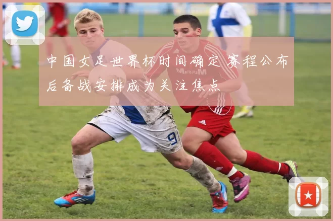 中国女足世界杯时间确定 赛程公布后备战安排成为关注焦点