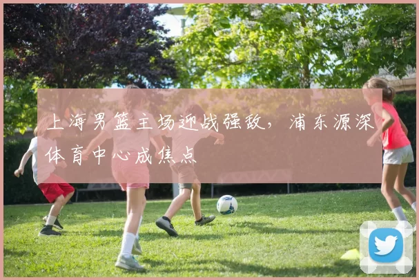 上海男篮主场迎战强敌，浦东源深体育中心成焦点