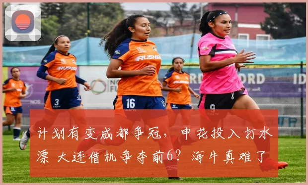 计划有变成都争冠，申花投入打水漂 大连借机争夺前6？海牛真难了