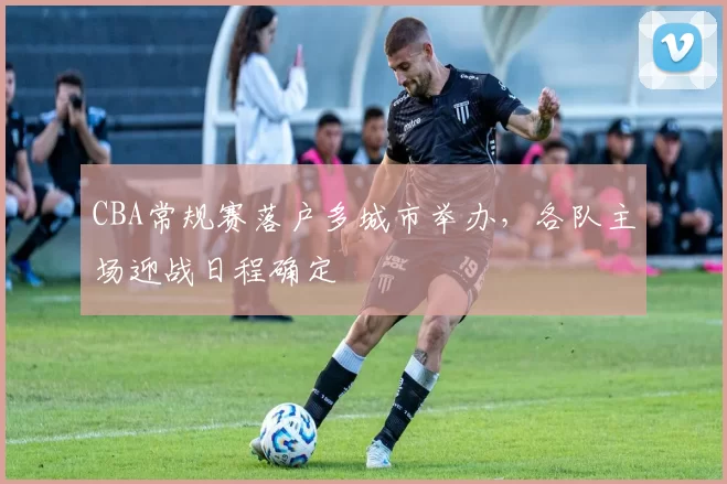 CBA常规赛落户多城市举办，各队主场迎战日程确定