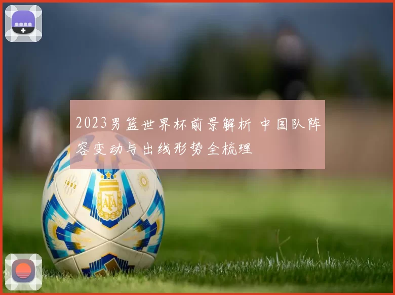 2023男篮世界杯前景解析 中国队阵容变动与出线形势全梳理