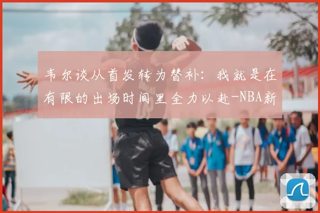 韦尔谈从首发转为替补：我就是在有限的出场时间里全力以赴-NBA新闻