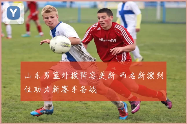 山东男篮外援阵容更新 两名新援到位助力新赛季备战