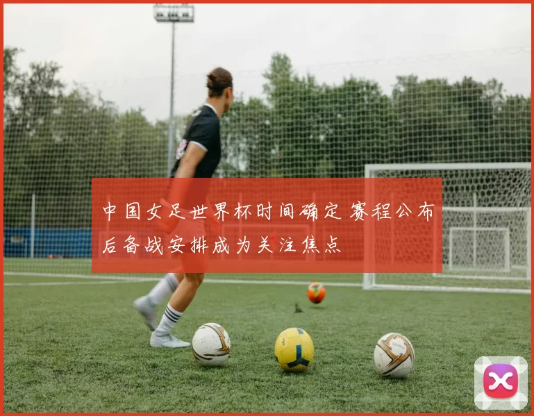 中国女足世界杯时间确定 赛程公布后备战安排成为关注焦点