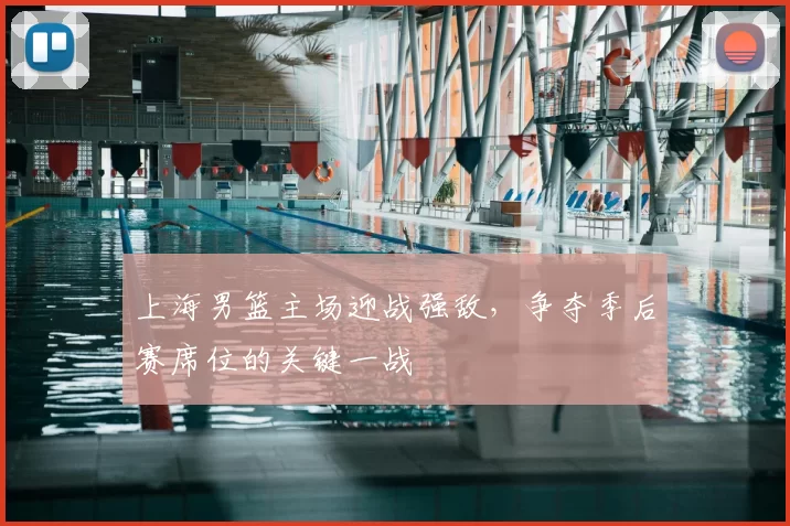 上海男篮主场迎战强敌，争夺季后赛席位的关键一战