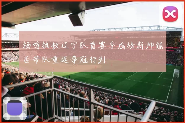 杨鸣执教辽宁队首赛季成绩新帅能否带队重返争冠行列