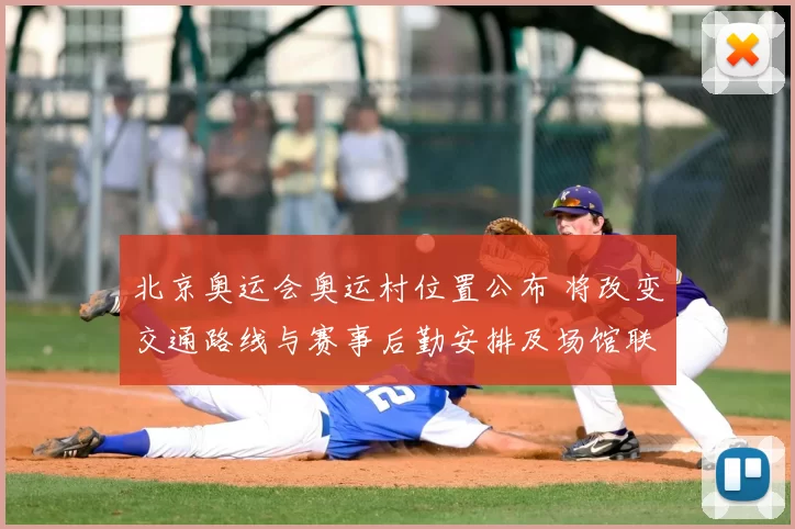 北京奥运会奥运村位置公布 将改变交通路线与赛事后勤安排及场馆联动