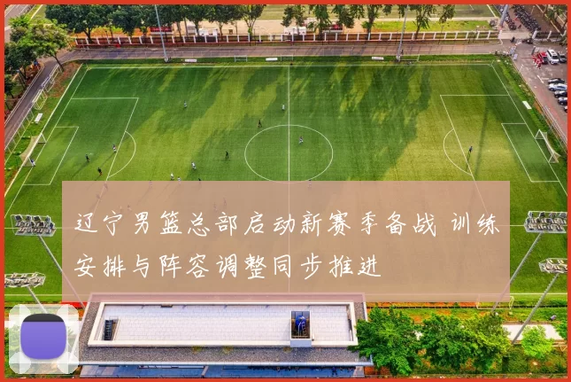 辽宁男篮总部启动新赛季备战 训练安排与阵容调整同步推进