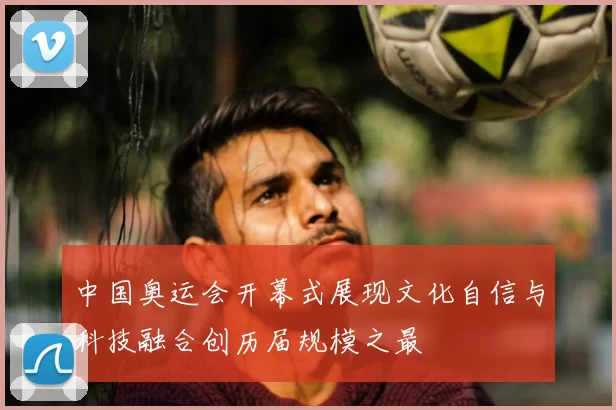 中国奥运会开幕式展现文化自信与科技融合创历届规模之最
