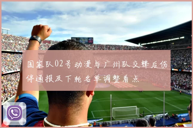 国家队02号动漫与广州队交锋后伤停通报及下轮名单调整看点