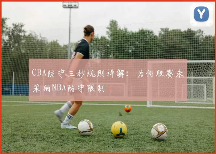 CBA防守三秒规则详解：为何联赛未采纳NBA防守限制