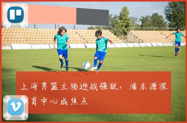 上海男篮主场迎战强敌，浦东源深体育中心成焦点