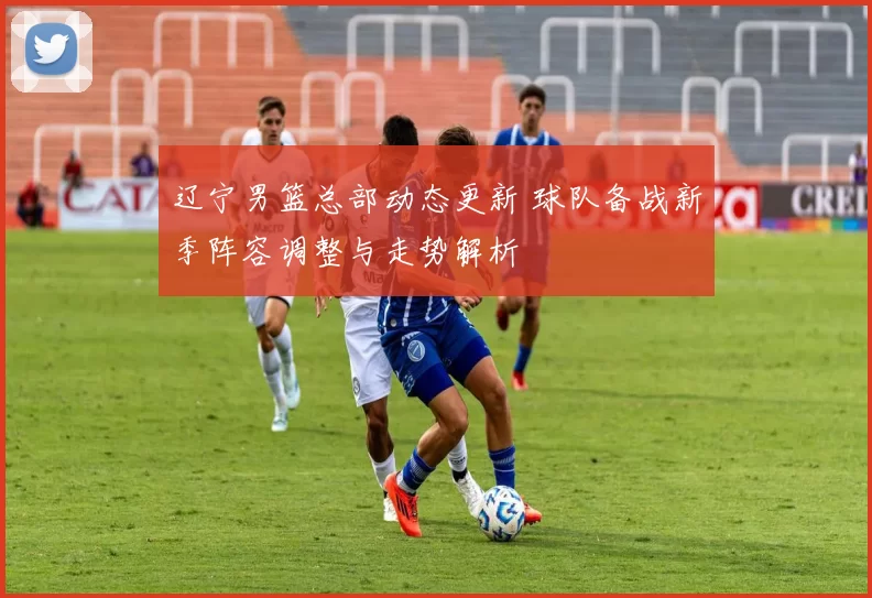 辽宁男篮总部动态更新 球队备战新季阵容调整与走势解析