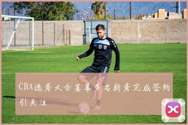 CBA选秀大会落幕多名新秀完成签约引关注