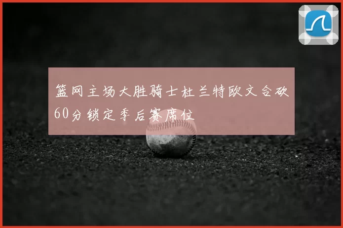 篮网主场大胜骑士杜兰特欧文合砍60分锁定季后赛席位