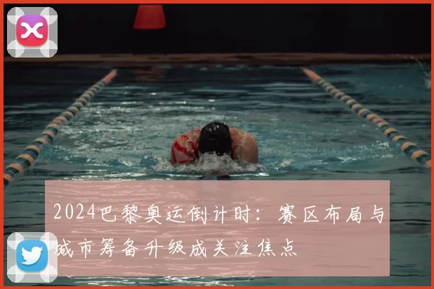 2024巴黎奥运倒计时：赛区布局与城市筹备升级成关注焦点