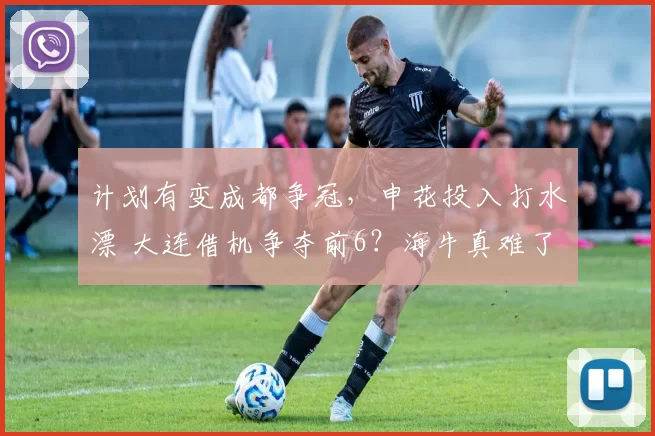 计划有变成都争冠，申花投入打水漂 大连借机争夺前6？海牛真难了