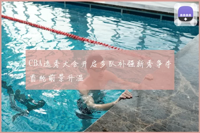 CBA选秀大会开启多队补强新秀争夺首轮前景升温