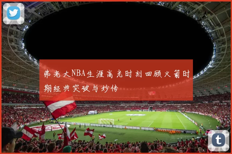 弗老大NBA生涯高光时刻回顾火箭时期经典突破与妙传