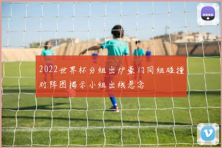2022世界杯分组出炉豪门同组碰撞对阵图揭示小组出线悬念
