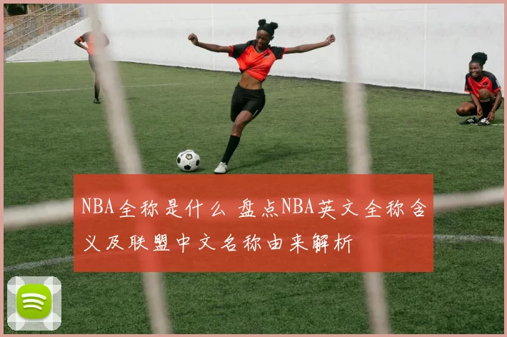 NBA全称是什么 盘点NBA英文全称含义及联盟中文名称由来解析
