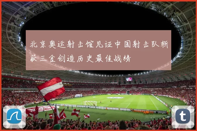 北京奥运射击馆见证中国射击队斩获三金创造历史最佳战绩