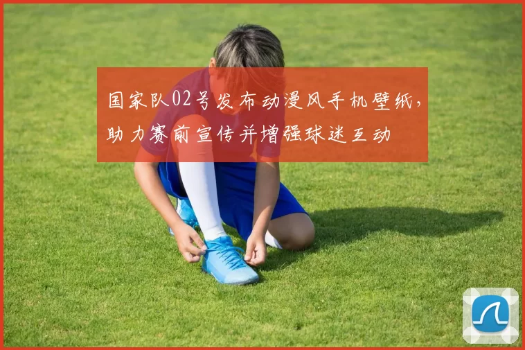 国家队02号发布动漫风手机壁纸，助力赛前宣传并增强球迷互动