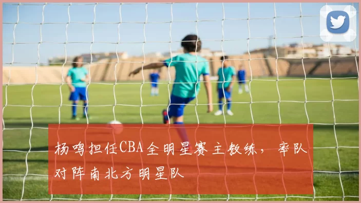 杨鸣担任CBA全明星赛主教练，率队对阵南北方明星队