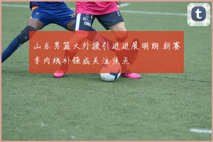 山东男篮大外援引进进展明朗 新赛季内线补强成关注焦点