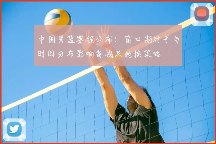 中国男篮赛程公布：窗口期对手与时间分布影响备战及轮换策略