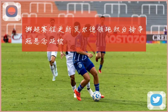挪超赛程更新莫尔德领跑积分榜争冠悬念延续