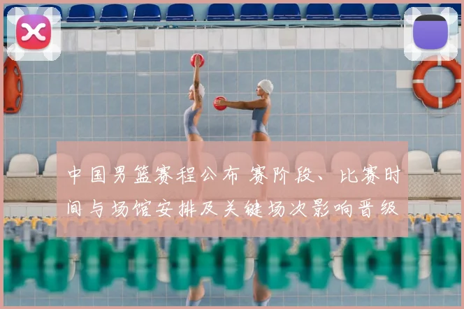 中国男篮赛程公布 赛阶段、比赛时间与场馆安排及关键场次影响晋级