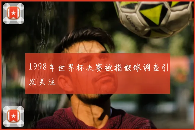 1998年世界杯决赛被指假球调查引发关注