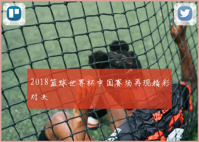 2018篮球世界杯中国赛场再现精彩对决