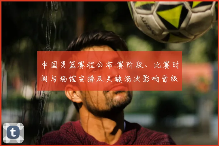 中国男篮赛程公布 赛阶段、比赛时间与场馆安排及关键场次影响晋级