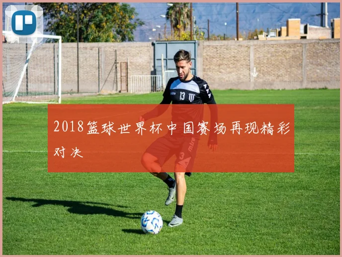 2018篮球世界杯中国赛场再现精彩对决