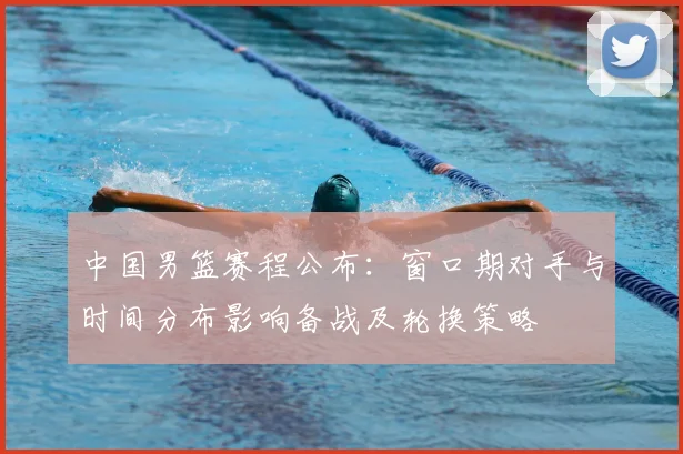 中国男篮赛程公布：窗口期对手与时间分布影响备战及轮换策略