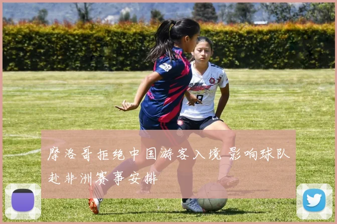 摩洛哥拒绝中国游客入境 影响球队赴非洲赛事安排
